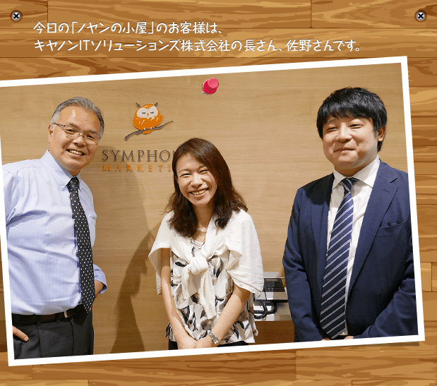 今日の「ノヤンの小屋」のお客様は、キヤノンITソリューションズ株式会社の長さん、佐野さんです。
