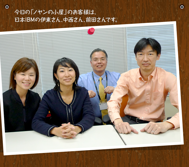 今日の「ノヤンの小屋」のお客様は、日本IBMの伊東さん、中西さん、前田さんです。
