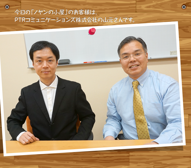 今日の「ノヤンの小屋」のお客様は、PTRコミュニケーションズ株式会社の山元さんです。