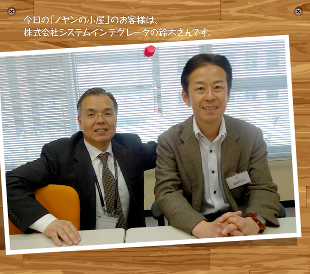 今日の「ノヤンの小屋」のお客様は、株式会社システムインテグレータの鈴木さんです。