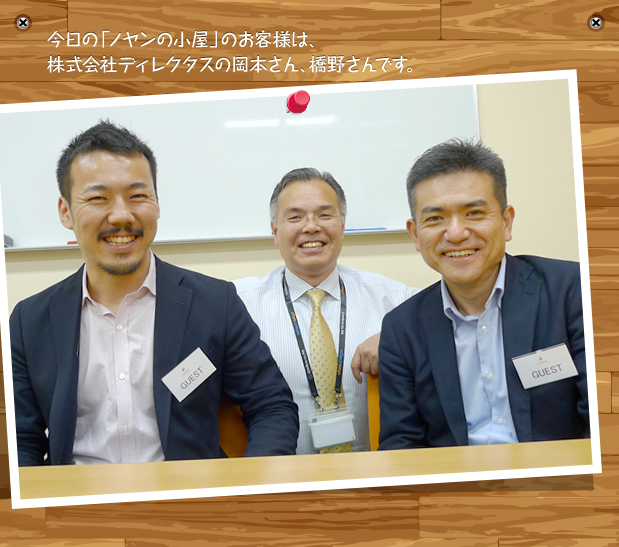 今日の「ノヤンの小屋」のお客様は、株式会社ディレクタスの岡本さん、橋野さんです。