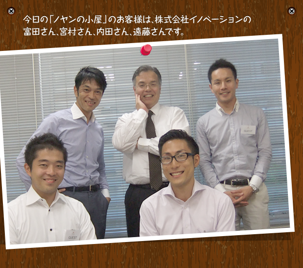 今日の「ノヤンの小屋」のお客様は、株式会社イノベーションの富田さん、宮村さん、内田さん、遠藤さんです。