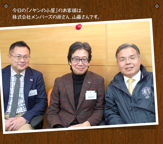 今日の「ノヤンの小屋」のお客様は、株式会社メンバーズの原さん、山藤さんです。