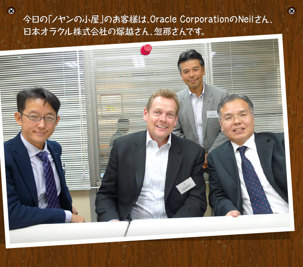 今日の「ノヤンの小屋」のお客様は、Oracle CorporationのNeilさん、日本オラクル株式会社の塚越さん、忽那さんです。