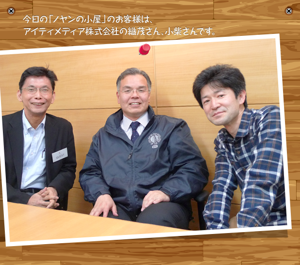 今日の「ノヤンの小屋」のお客様は、アイティメディア株式会社の織茂さん、小柴さんです。