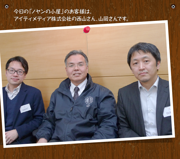 今日の「ノヤンの小屋」のお客様は、アイティメディア株式会社の西山さん、山岡さんです。