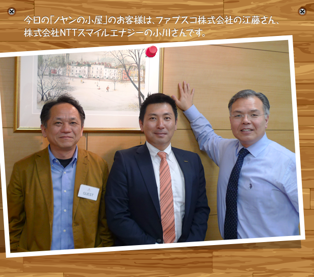 今日の「ノヤンの小屋」のお客様は、ファブスコ株式会社の江藤さん、株式会社NTTスマイルエナジーの小川さんです。