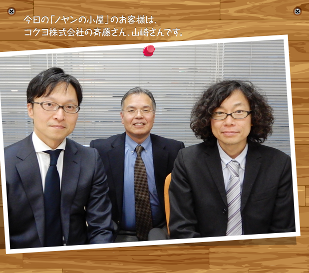 今日の「ノヤンの小屋」のお客様は、コクヨ株式会社の斉藤さん、山崎さんです。