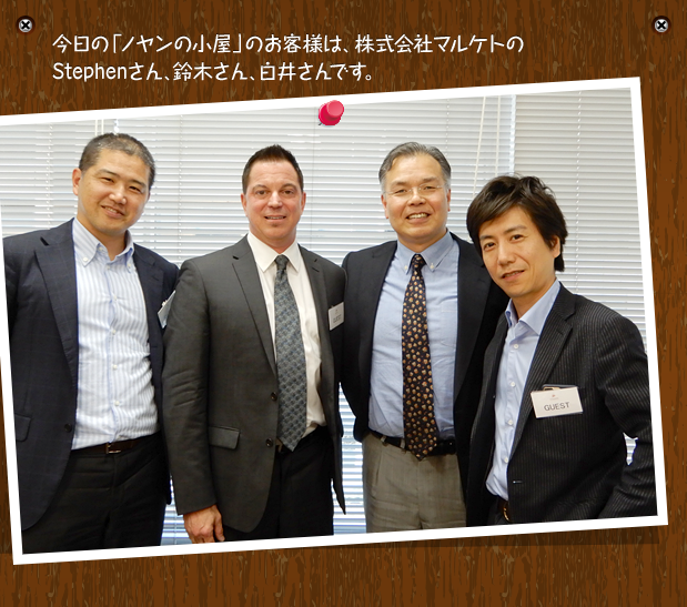 今日の「ノヤンの小屋」のお客様は、株式会社マルケトのStephenさん、鈴木さん、白井さんです。