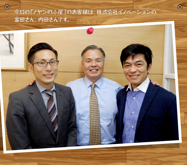 今日の「ノヤンの小屋」のお客様は、株式会社イノベーションの富田さん、内田さんです。