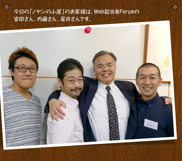 今日の「ノヤンの小屋」のお客様は、Web担当者Forumの安田さん、内藤さん、星井さんです。