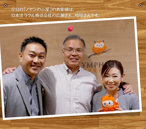 今日の「ノヤンの小屋」のお客様は、日本オラクル株式会社の広瀬さん、時田さんです。