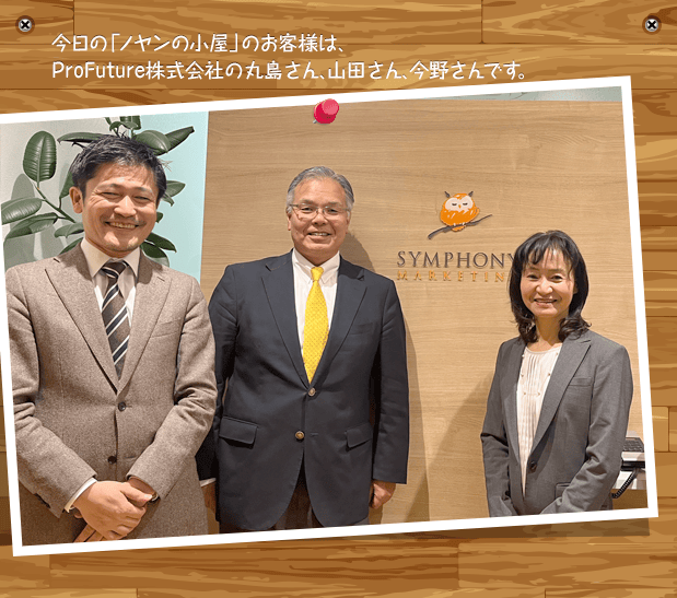 今日の「ノヤンの小屋」のお客様は、ProFuture株式会社の丸島さん、山田さん、今野さんです。