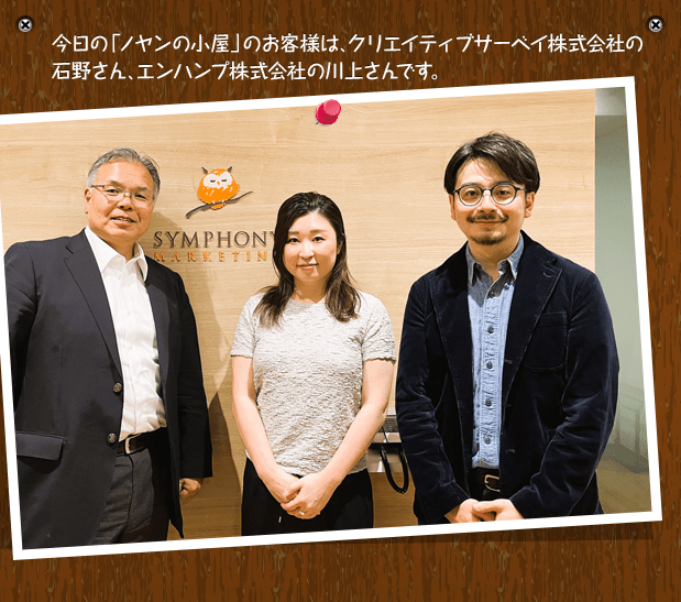 今日の「ノヤンの小屋」のお客様は、クリエイティブサーベイ株式会社の石野さん、エンハンプ株式会社の川上さんです。